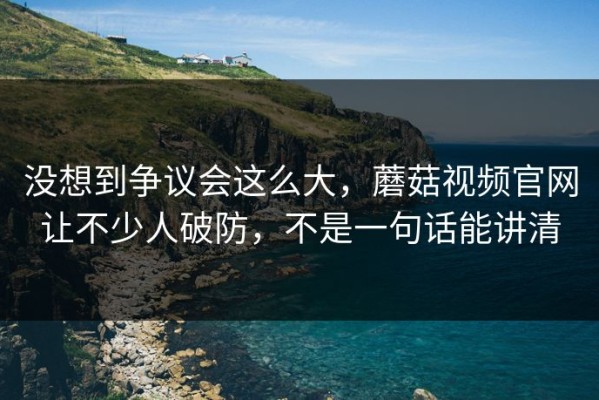 没想到争议会这么大，蘑菇视频官网让不少人破防，不是一句话能讲清
