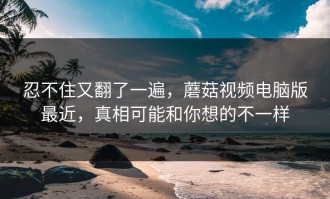 忍不住又翻了一遍，蘑菇视频电脑版最近，真相可能和你想的不一样