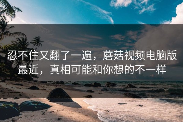 忍不住又翻了一遍，蘑菇视频电脑版最近，真相可能和你想的不一样