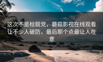 这次不是标题党，蘑菇影视在线观看让不少人破防，最后那个点最让人在意