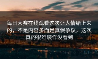 每日大赛在线观看这次让人情绪上来的，不是内容多而是真假争议，这次真的很难装作没看到