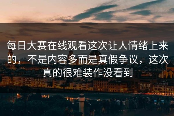 每日大赛在线观看这次让人情绪上来的，不是内容多而是真假争议，这次真的很难装作没看到