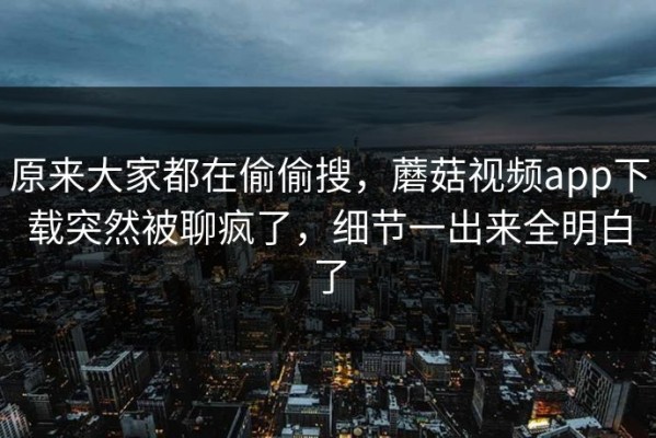 原来大家都在偷偷搜，蘑菇视频app下载突然被聊疯了，细节一出来全明白了
