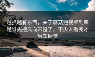 越扒越有东西，关于蘑菇短视频到底是谁先把风向带歪了，不少人看完才后知后觉