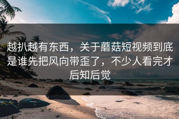 越扒越有东西，关于蘑菇短视频到底是谁先把风向带歪了，不少人看完才后知后觉