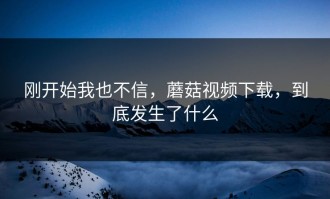 刚开始我也不信，蘑菇视频下载，到底发生了什么
