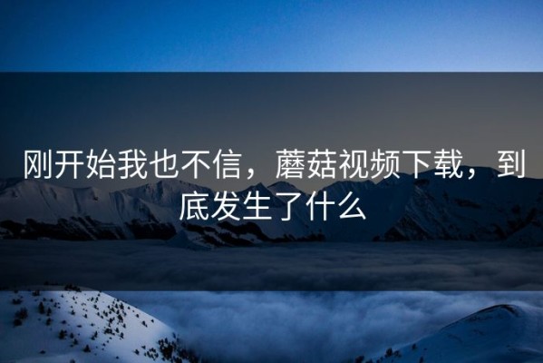 刚开始我也不信，蘑菇视频下载，到底发生了什么