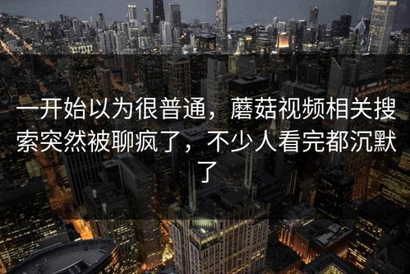 一开始以为很普通，蘑菇视频相关搜索突然被聊疯了，不少人看完都沉默了