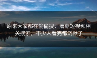 原来大家都在偷偷搜，蘑菇短视频相关搜索，不少人看完都沉默了