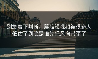 别急着下判断，蘑菇短视频被很多人低估了到底是谁先把风向带歪了