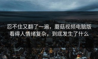 忍不住又翻了一遍，蘑菇视频电脑版看得人情绪复杂，到底发生了什么