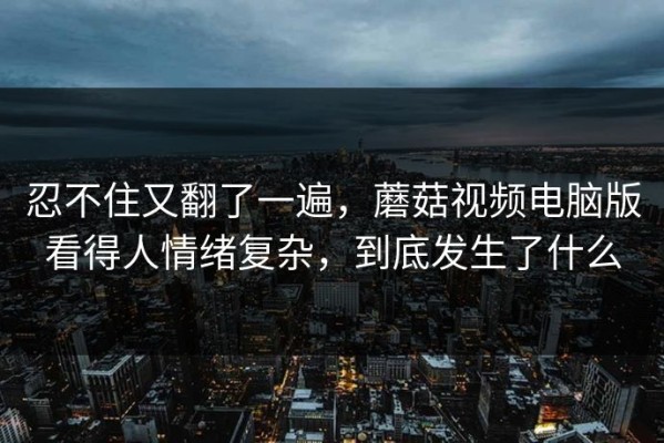 忍不住又翻了一遍，蘑菇视频电脑版看得人情绪复杂，到底发生了什么