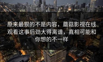 原来最狠的不是内容，蘑菇影视在线观看这事后劲大得离谱，真相可能和你想的不一样