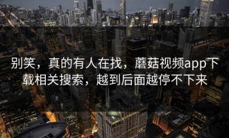 别笑，真的有人在找，蘑菇视频app下载相关搜索，越到后面越停不下来