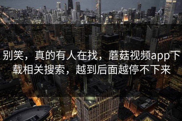 别笑，真的有人在找，蘑菇视频app下载相关搜索，越到后面越停不下来
