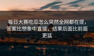 每日大赛吃瓜怎么突然全网都在提，答案比想象中直接，结果后面比前面更猛