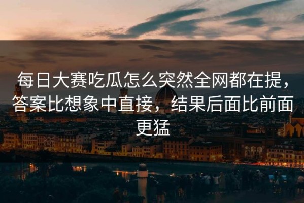 每日大赛吃瓜怎么突然全网都在提，答案比想象中直接，结果后面比前面更猛