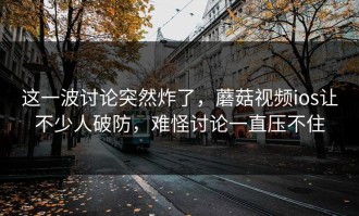 这一波讨论突然炸了，蘑菇视频ios让不少人破防，难怪讨论一直压不住