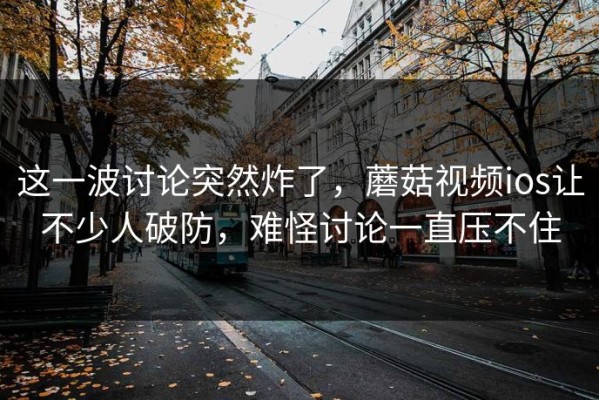 这一波讨论突然炸了，蘑菇视频ios让不少人破防，难怪讨论一直压不住