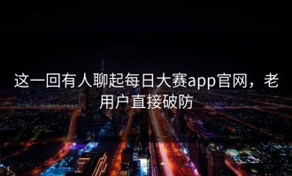 这一回有人聊起每日大赛app官网，老用户直接破防