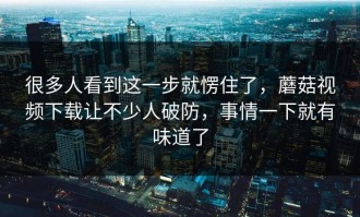 很多人看到这一步就愣住了，蘑菇视频下载让不少人破防，事情一下就有味道了