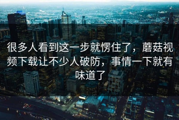 很多人看到这一步就愣住了，蘑菇视频下载让不少人破防，事情一下就有味道了