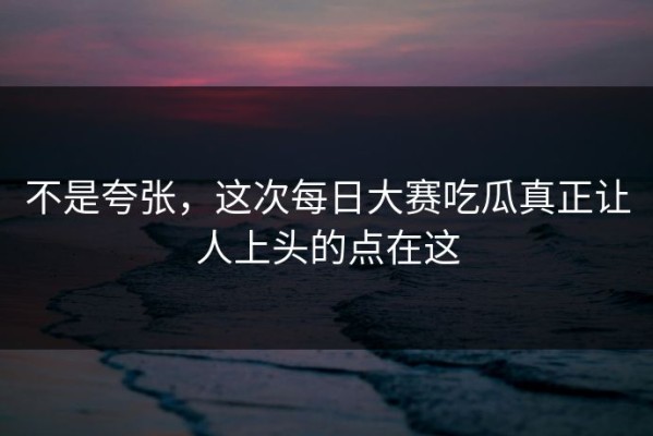 不是夸张，这次每日大赛吃瓜真正让人上头的点在这