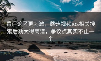 看评论区更刺激，蘑菇视频ios相关搜索后劲大得离谱，争议点其实不止一个
