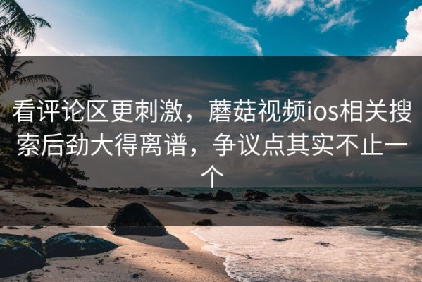 看评论区更刺激，蘑菇视频ios相关搜索后劲大得离谱，争议点其实不止一个