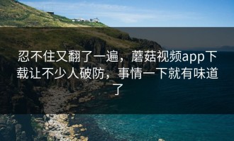 忍不住又翻了一遍，蘑菇视频app下载让不少人破防，事情一下就有味道了