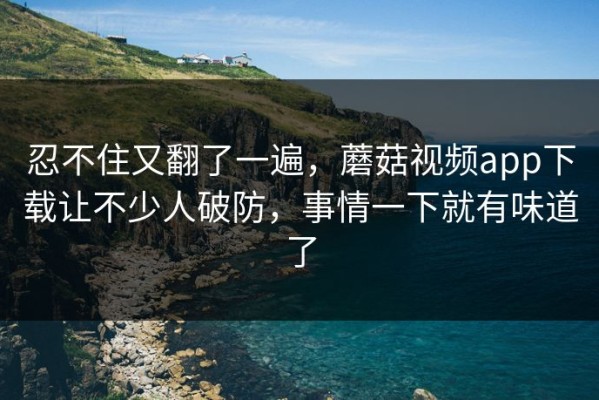 忍不住又翻了一遍，蘑菇视频app下载让不少人破防，事情一下就有味道了