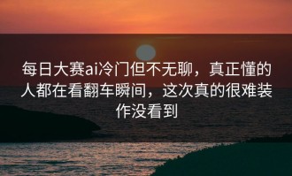 每日大赛ai冷门但不无聊，真正懂的人都在看翻车瞬间，这次真的很难装作没看到