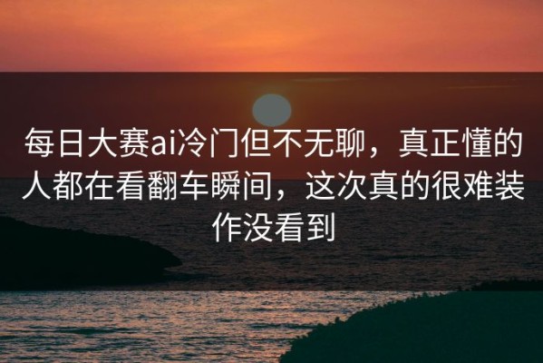 每日大赛ai冷门但不无聊，真正懂的人都在看翻车瞬间，这次真的很难装作没看到