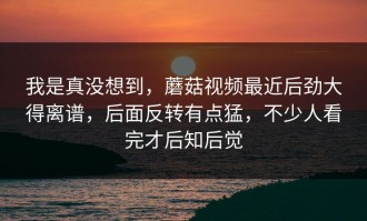 我是真没想到，蘑菇视频最近后劲大得离谱，后面反转有点猛，不少人看完才后知后觉