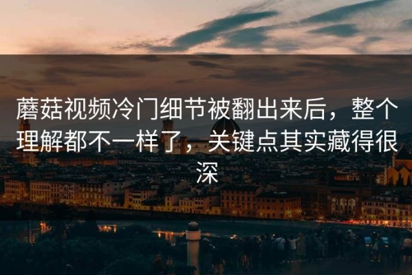 蘑菇视频冷门细节被翻出来后，整个理解都不一样了，关键点其实藏得很深
