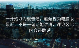 一开始以为很普通，蘑菇视频电脑版最近，不是一句话能讲清，评论区比内容还敢说