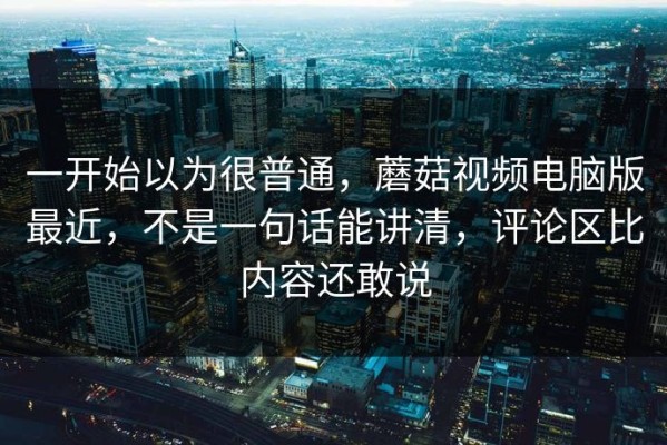 一开始以为很普通，蘑菇视频电脑版最近，不是一句话能讲清，评论区比内容还敢说