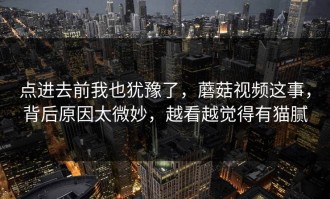 点进去前我也犹豫了，蘑菇视频这事，背后原因太微妙，越看越觉得有猫腻
