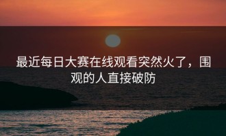 最近每日大赛在线观看突然火了，围观的人直接破防