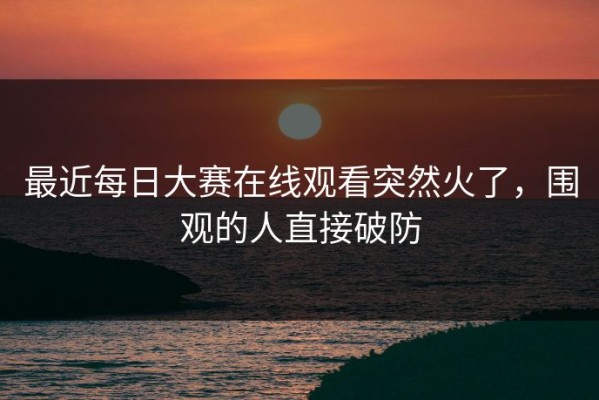 最近每日大赛在线观看突然火了，围观的人直接破防