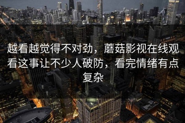 越看越觉得不对劲，蘑菇影视在线观看这事让不少人破防，看完情绪有点复杂
