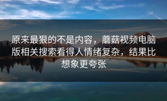 原来最狠的不是内容，蘑菇视频电脑版相关搜索看得人情绪复杂，结果比想象更夸张