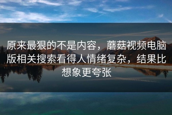 原来最狠的不是内容，蘑菇视频电脑版相关搜索看得人情绪复杂，结果比想象更夸张
