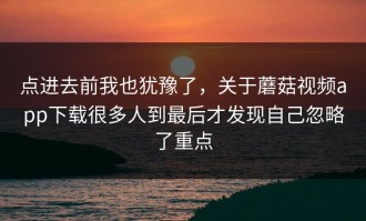 点进去前我也犹豫了，关于蘑菇视频app下载很多人到最后才发现自己忽略了重点