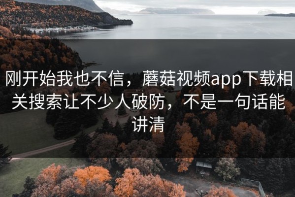 刚开始我也不信，蘑菇视频app下载相关搜索让不少人破防，不是一句话能讲清