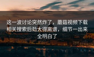 这一波讨论突然炸了，蘑菇视频下载相关搜索后劲大得离谱，细节一出来全明白了