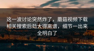 这一波讨论突然炸了，蘑菇视频下载相关搜索后劲大得离谱，细节一出来全明白了