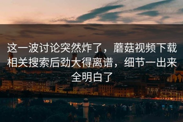 这一波讨论突然炸了，蘑菇视频下载相关搜索后劲大得离谱，细节一出来全明白了