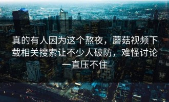 真的有人因为这个熬夜，蘑菇视频下载相关搜索让不少人破防，难怪讨论一直压不住