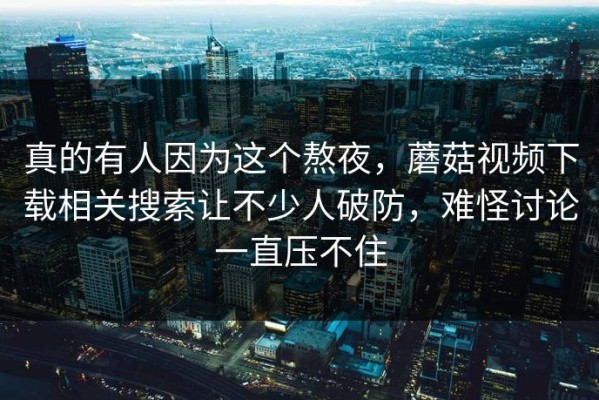 真的有人因为这个熬夜，蘑菇视频下载相关搜索让不少人破防，难怪讨论一直压不住